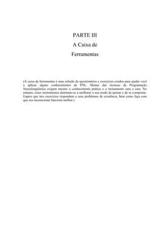 PARTE III
A Caixa de
Ferramentas
(A caixa de ferramentas é uma seleção de questionários e exercícios criados para ajudar você
a aplicar alguns conhecimentos de PNL. Muitas das técnicas da Programação
Neurolongüística exigem mesmo o conhecimento prático e o treinamento cara a cara. No
entanto, esses instrumentos destinam-se a melhorar o seu modo de pensar e de se comportar.
Espero que tais exercícios respondam a seus problemas de existência, bem como faça com
que seu inconsciente funcione melhor.)
 