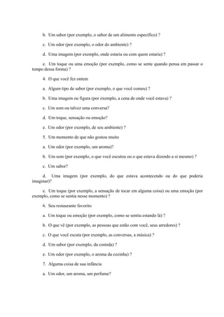 b. Um sabor (por exemplo, o sabor de um alimento específico) ?
c. Um odor (por exemplo, o odor do ambiente) ?
d. Uma imagem (por exemplo, onde estaria ou com quem estaria) ?
e. Um toque ou uma emoção (por exemplo, como se sente quando pensa em passar o
tempo dessa forma) ?
4. O que você fez ontem
a. Algum tipo de sabor (por exemplo, o que você comeu) ?
b. Uma imagem ou figura (por exemplo, a cena de onde você estava) ?
c. Um som ou talvez uma conversa?
d. Um toque, sensação ou emoção?
e. Um odor (por exemplo, de seu ambiente) ?
5. Um momento de que não gostou muito
a. Um odor (por exemplo, um aroma)?
b. Um som (por exemplo, o que você escutou ou o que estava dizendo a si mesmo) ?
c. Um sabor?
d. Uma imagem (por exemplo, do que estava acontecendo ou do que poderia
imaginar)?
e. Um toque (por exemplo, a sensação de tocar em alguma coisa) ou uma emoção (por
exemplo, como se sentia nesse momento) ?
6. Seu restaurante favorito
a. Um toque ou emoção (por exemplo, como se sentiu estando lá) ?
b. O que vê (por exemplo, as pessoas que estão com você, seus arredores) ?
c. O que você escuta (por exemplo, as conversas, a música) ?
d. Um sabor (por exemplo, da comida) ?
e. Um odor (por exemplo, o aroma da cozinha) ?
7. Alguma coisa de sua infância
a. Um odor, um aroma, um perfume?
 