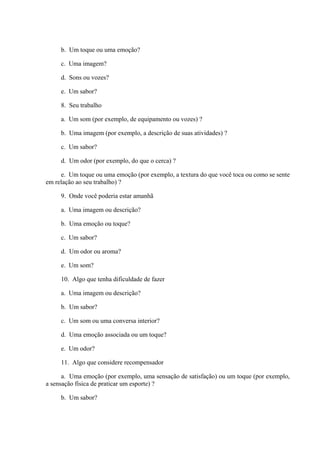 b. Um toque ou uma emoção?
c. Uma imagem?
d. Sons ou vozes?
e. Um sabor?
8. Seu trabalho
a. Um som (por exemplo, de equipamento ou vozes) ?
b. Uma imagem (por exemplo, a descrição de suas atividades) ?
c. Um sabor?
d. Um odor (por exemplo, do que o cerca) ?
e. Um toque ou uma emoção (por exemplo, a textura do que você toca ou como se sente
em relação ao seu trabalho) ?
9. Onde você poderia estar amanhã
a. Uma imagem ou descrição?
b. Uma emoção ou toque?
c. Um sabor?
d. Um odor ou aroma?
e. Um som?
10. Algo que tenha dificuldade de fazer
a. Uma imagem ou descrição?
b. Um sabor?
c. Um som ou uma conversa interior?
d. Uma emoção associada ou um toque?
e. Um odor?
11. Algo que considere recompensador
a. Uma emoção (por exemplo, uma sensação de satisfação) ou um toque (por exemplo,
a sensação física de praticar um esporte) ?
b. Um sabor?
 