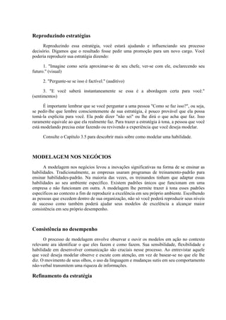 Reproduzindo estratégias
Reproduzindo essa estratégia, você estará ajudando e influenciando seu processo
decisório. Digamos que o resultado fosse pedir uma promoção para um novo cargo. Você
poderia reproduzir sua estratégia dizendo:
1. "Imagine como seria aproximar-se de seu chefe, ver-se com ele, esclarecendo seu
futuro." (visual)
2. "Pergunte-se se isso é factível." (auditivo)
3. "E você saberá instantaneamente se essa é a abordagem certa para você."
(sentimentos)
É importante lembrar que se você perguntar a uma pessoa "Como se faz isso?", ou seja,
se pedir-lhe que lembre conscientemente de sua estratégia, é pouco provável que ela possa
tomá-la explícita para você. Ela pode dizer "não sei" ou lhe dirá o que acha que faz. Isso
raramente equivale ao que ela realmente faz. Para trazer a estratégia à tona, a pessoa que você
está modelando precisa estar fazendo ou revivendo a experiência que você deseja modelar.
Consulte o Capítulo 3.5 para descobrir mais sobre como modelar uma habilidade.
MODELAGEM NOS NEGÓCIOS
A modelagem nos negócios levou a inovações significativas na forma de se ensinar as
habilidades. Tradicionalmente, as empresas usaram programas de treinamento-padrão para
ensinar habilidades-padrão. Na maioria das vezes, os treinandos tinham que adaptar essas
habilidades ao seu ambiente específico. Existem padrões únicos que funcionam em uma
empresa e não funcionam em outra. A modelagem lhe permite trazer à tona esses padrões
específicos ao contexto a fim de reproduzir a excelência em seu próprio ambiente. Escolhendo
as pessoas que excedem dentro de sua organização, não só você poderá reproduzir seus níveis
de sucesso como também poderá ajudar seus modelos de excelência a alcançar maior
consistência em seu próprio desempenho.
Consistência no desempenho
O processo de modelagem envolve observar e ouvir os modelos em ação no contexto
relevante ara identificar o que eles fazem e como fazem. Sua sensibilidade, flexibilidade e
habilidade em desenvolver comunicação são cruciais nesse processo. Ao entrevistar aquele
que você deseja modelar observe e escute com atenção, em vez de basear-se no que ele lhe
diz. O movimento de seus olhos, o uso da linguagem e mudanças sutis em seu comportamento
não-verbal transmitem uma riqueza de informações.
Refinamento da estratégia
 