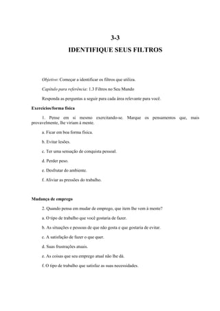 3-3
IDENTIFIQUE SEUS FILTROS
Objetivo: Começar a identificar os filtros que utiliza.
Capítulo para referência: 1.3 Filtros no Seu Mundo
Responda as perguntas a seguir para cada área relevante para você.
Exercícios/forma física
1. Pense em si mesmo exercitando-se. Marque os pensamentos que, mais
provavelmente, lhe viriam à mente.
a. Ficar em boa forma física.
b. Evitar lesões.
c. Ter uma sensação de conquista pessoal.
d. Perder peso.
e. Desfrutar do ambiente.
f. Aliviar as pressões do trabalho.
Mudança de emprego
2. Quando pensa em mudar de emprego, que item lhe vem à mente?
a. O tipo de trabalho que você gostaria de fazer.
b. As situações e pessoas de que não gosta e que gostaria de evitar.
c. A satisfação de fazer o que quer.
d. Suas frustrações atuais.
e. As coisas que seu emprego atual não lhe dá.
f. O tipo de trabalho que satisfaz as suas necessidades.
 