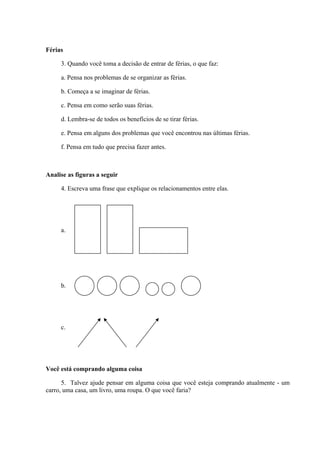 Férias
3. Quando você toma a decisão de entrar de férias, o que faz:
a. Pensa nos problemas de se organizar as férias.
b. Começa a se imaginar de férias.
c. Pensa em como serão suas férias.
d. Lembra-se de todos os benefícios de se tirar férias.
e. Pensa em alguns dos problemas que você encontrou nas últimas férias.
f. Pensa em tudo que precisa fazer antes.
Analise as figuras a seguir
4. Escreva uma frase que explique os relacionamentos entre elas.
a.
b.
c.
Você está comprando alguma coisa
5. Talvez ajude pensar em alguma coisa que você esteja comprando atualmente - um
carro, uma casa, um livro, uma roupa. O que você faria?
 
