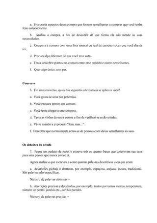 a. Procuraria aspectos dessa compra que fossem semelhantes a compras que você tenha
feito anteriormente.
b. Analisa a compra, a fim de descobrir de que forma ela não atende às suas
necessidades.
c. Compara a compra com uma lista mental ou real de características que você deseja
ter.
d. Procura algo diferente do que você teve antes.
e. Tenta descobrir pontos em comum entre esse produto e outros semelhantes.
f. Quer algo único, sem par.
Conversa
6. Em uma conversa, quais das seguintes alternativas se aplica a você?
a. Você gosta de uma boa polêmica.
b. Você procura pontos em comum.
c. Você tenta chegar a um consenso.
d. Testa as visões da outra pessoa a fim de verificar se estão erradas.
e. Vê-se usando a expressão "Sim, mas...".
f. Descobre que normalmente cerca-se de pessoas com idéias semelhantes às suas.
Os detalhes ou o todo
7. Pegue um pedaço de papel e escreva três ou quatro frases que descrevam sua casa
para uma pessoa que nunca esteve lá.
Agora analise o que escreveu e conte quantas palavras descritivas usou que eram:
a. descrições globais e abstratas, por exemplo, espaçosa, arejada, escura, tradicional.
São palavras não-específicas.
Número de palavras abstratas =
b. descrições precisas e detalhadas, por exemplo, tantos por tantos metros, temperatura,
número de portas, janelas etc., cor das paredes.
Número de palavras precisas =
 