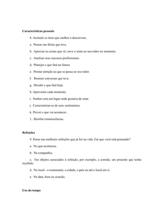 Características pessoais
8. Assinale os itens que melhor o descrevem,
a. Pensar nas férias que teve.
b. Apreciar as coisas que vê, ouve e sente ao seu redor no momento.
c. Analisar seus sucessos profissionais.
d. Planejar o que fará no futuro.
e. Prestar atenção ao que se passa ao seu redor.
f. Remoer conversas que teve.
g. Decidir o que fará hoje.
h. Aproveitar cada momento.
i. Sonhar com um lugar onde gostaria de estar.
j. Conscientizar-se de seus sentimentos.
k. Prever o que vai acontecer.
1. Destilar reminiscências.
Refeições
9. Pense nas melhores refeições que já fez na vida. Em que você está pensando?
a. No que aconteceu.
b. Na companhia.
c. Em objetos associados à refeição, por exemplo, a comida, um presente que tenha
recebido.
d. No local - o restaurante, a cidade, o país ou até o local em si.
e. Na data, hora ou ocasião.
Uso do tempo
 