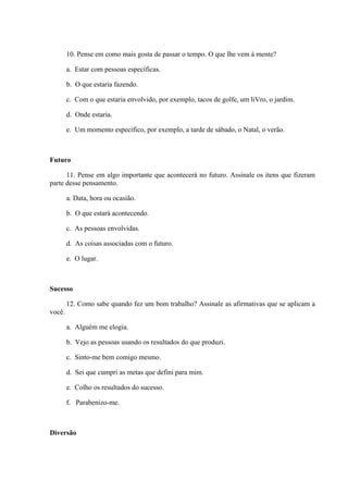 10. Pense em como mais gosta de passar o tempo. O que lhe vem à mente?
a. Estar com pessoas específicas.
b. O que estaria fazendo.
c. Com o que estaria envolvido, por exemplo, tacos de golfe, um liVro, o jardim.
d. Onde estaria.
e. Um momento específico, por exemplo, a tarde de sábado, o Natal, o verão.
Futuro
11. Pense em algo importante que acontecerá no futuro. Assinale os itens que fizeram
parte desse pensamento.
a. Data, hora ou ocasião.
b. O que estará acontecendo.
c. As pessoas envolvidas.
d. As coisas associadas com o futuro.
e. O lugar.
Sucesso
12. Como sabe quando fez um bom trabalho? Assinale as afirmativas que se aplicam a
você.
a. Alguém me elogia.
b. Vejo as pessoas usando os resultados do que produzi.
c. Sinto-me bem comigo mesmo.
d. Sei que cumpri as metas que defini para mim.
e. Colho os resultados do sucesso.
f. Parabenizo-me.
Diversão
 