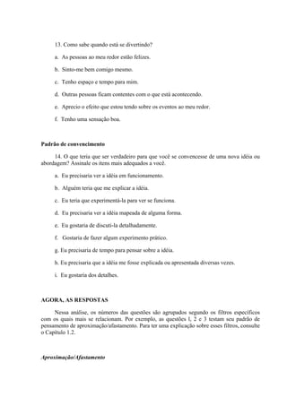 13. Como sabe quando está se divertindo?
a. As pessoas ao meu redor estão felizes.
b. Sinto-me bem comigo mesmo.
c. Tenho espaço e tempo para mim.
d. Outras pessoas ficam contentes com o que está acontecendo.
e. Aprecio o efeito que estou tendo sobre os eventos ao meu redor.
f. Tenho uma sensação boa.
Padrão de convencimento
14. O que teria que ser verdadeiro para que você se convencesse de uma nova idéia ou
abordagem? Assinale os itens mais adequados a você.
a. Eu precisaria ver a idéia em funcionamento.
b. Alguém teria que me explicar a idéia.
c. Eu teria que experimentá-la para ver se funciona.
d. Eu precisaria ver a idéia mapeada de alguma forma.
e. Eu gostaria de discuti-la detalhadamente.
f. Gostaria de fazer algum experimento prático.
g. Eu precisaria de tempo para pensar sobre a idéia.
h. Eu precisaria que a idéia me fosse explicada ou apresentada diversas vezes.
i. Eu gostaria dos detalhes.
AGORA, AS RESPOSTAS
Nessa análise, os números das questões são agrupados segundo os filtros específicos
com os quais mais se relacionam. Por exemplo, as questões l, 2 e 3 testam seu padrão de
pensamento de aproximação/afastamento. Para ter uma explicação sobre esses filtros, consulte
o Capítulo 1.2.
Aproximação/Afastamento
 