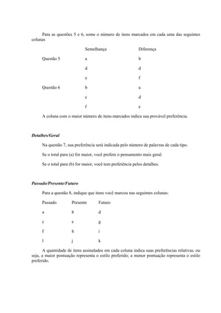 Para as questões 5 e 6, some o número de itens marcados em cada uma das seguintes
colunas
Semelhança Diferença
Questão 5 a b
d d
e f
Questão 6 b a
c d
f e
A coluna com o maior número de itens marcados indica sua provável preferência.
Detalhes/Geral
Na questão 7, sua preferência será indicada pelo número de palavras de cada tipo.
Se o total para (a) for maior, você prefere o pensamento mais geral.
Se o total para (b) for maior, você tem preferência pelos detalhes.
Passado/Presente/Futuro
Para a questão 8, indique que itens você marcou nas seguintes colunas:
Passado Presente Futuro
a b d
c e g
f h i
l j k
A quantidade de itens assinalados em cada coluna indica suas preferências relativas, ou
seja, a maior pontuação representa o estilo preferido; a menor pontuação representa o estilo
preferido.
 