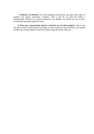 7. Embeleze sua história. Use uma linguagem enriquecida, que apele para todos os
sentidos. Use gestos, represente a história. Varie o tom de voz para dar ênfase e
dramaticidade. Divirta-se ao contá-la. Improvise nos detalhes, de acordo com seu ouvinte,
incorporando quaisquer piadas da moda.
8. Deixe que o inconsciente absorva a história em seu ritmo próprio. Talvez você
não possa contar a história para sua equipe ou seus clientes na hora de dormir, mas poderá
escolher uma ocasião durante a qual eles tenham tempo de refletir sobre ela.
 