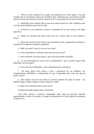 1. Pense em uma situação (A) na qual você gostaria de ter mais opções e na qual
acredite que ter uma dessas crenças de excelência faria a diferença que você deseja. Escolha
uma das crenças que marcou na coluna "gostaria de ter" e que gostaria de ter nessa situação.
2. Identifique outra situação (B) na qual essa crença deveria ter sido verdadeira para
você, por mais transitória que possa ter sido.
3. Associe-se a esse momento e ancore o sentimento de ter essa crença a um toque
específico.
4. Repita esse processo até sentir como seria ter a crença toda vez que lançasse a
âncora.
5. Agora que você tem essa crença e que continuará a tê-la, experimente novamente a
situação (A) e responda às seguintes perguntas:
a. Onde você está? O que vê e ouve ao seu redor?
b. Como experimenta o ambiente, agora que tem essa crença?
c. Nesse ambiente, com essa crença, o que você está dizendo e fazendo?
d. Ao se conscientizar de como está se comportando, o que é possível agora? Que
habilidade você tem agora?
e. Com essas novas habilidades, o que é importante para você agora?
f. De posse dessa nova crença e com a consciência de seu ambiente, seu
comportamento, habilidades e conhecimento do que é importante para você, que tipo de
pessoa você é?
g. Que ligação você tem com todos os sistemas maiores dos quais faz parte - sua
família, amigos, equipe, empresa e outras empresas e redes?
h. Quais são os benefícios de ter essa crença?
Continue associado durante toda a experiência.
Você pode reforçar o processo imaginando cada etapa do processo marcado
espacialmente no chão à sua frente. As etapas correspondem aos níveis lógicos da mudança
(Capítulo 2.5).
 