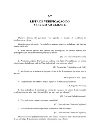 3-7
LISTA DE VERIFICAÇÃO DO
SERVIÇO AO CLIENTE
Objetivo: Analisar até que ponto você reproduz os modelos de excelência no
atendimento ao cliente.
Capítulos para referência: Os capítulos relevantes aparecem ao lado de cada item da
lista de verificação.
1. Você tem um objetivo bem formado para seu negócio; um objetivo atraente, não
apenas para você, mas especialmente para seus clientes?
(2.2 Crie uma Visão Estimulante)
2. Possui um conjunto de crenças que sustente esse objetivo? Acredita que seu cliente
está no âmago de tudo que você faz? Seu staff entende essa crença e a aplica?
(2.1 Escreva Seu Próprio Roteiro de Vida)
3. Você consegue se colocar no lugar do cliente, a fim de entender o que sente, quer e
precisa?
(2.4 Coloque-se no Meu Lugar)
4- Você consegue descobrir os desejos expressos ou não dos seus clientes?
(1.5 Perguntas Precisas)
5. Seus indicadores de satisfação do cliente são expressos em termos de aproximação
ou afastamento, ou seja, você está medindo o que quer ou o que não quer?
(2.2 Crie uma Visão Estimulante)
6. Você está atento a valores expressos ou ocultos?
(2.3 Desenvolva um Clima de Confiança)
7. Você desenvolve um nível profundo de interação com seu cliente?
(2.3 Desenvolva um Clima de Confiança)
Observação: Isso pode funcionar como uma lista de verificação para o desenvolvimento
de sua estratégia de atendimento ao cliente e treinamento para o futuro.
 
