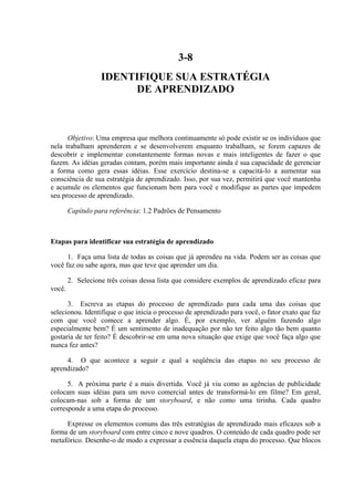 3-8
IDENTIFIQUE SUA ESTRATÉGIA
DE APRENDIZADO
Objetivo: Uma empresa que melhora continuamente só pode existir se os indivíduos que
nela trabalham aprenderem e se desenvolverem enquanto trabalham, se forem capazes de
descobrir e implementar constantemente formas novas e mais inteligentes de fazer o que
fazem. As idéias geradas contam, porém mais importante ainda é sua capacidade de gerenciar
a forma como gera essas idéias. Esse exercício destina-se a capacitá-lo a aumentar sua
consciência de sua estratégia de aprendizado. Isso, por sua vez, permitirá que você mantenha
e acumule os elementos que funcionam bem para você e modifique as partes que impedem
seu processo de aprendizado.
Capítulo para referência: 1.2 Padrões de Pensamento
Etapas para identificar sua estratégia de aprendizado
1. Faça uma lista de todas as coisas que já aprendeu na vida. Podem ser as coisas que
você faz ou sabe agora, mas que teve que aprender um dia.
2. Selecione três coisas dessa lista que considere exemplos de aprendizado eficaz para
você.
3. Escreva as etapas do processo de aprendizado para cada uma das coisas que
selecionou. Identifique o que inicia o processo de aprendizado para você, o fator exato que faz
com que você comece a aprender algo. É, por exemplo, ver alguém fazendo algo
especialmente bem? É um sentimento de inadequação por não ter feito algo tão bem quanto
gostaria de ter feito? É descobrir-se em uma nova situação que exige que você faça algo que
nunca fez antes?
4. O que acontece a seguir e qual a seqüência das etapas no seu processo de
aprendizado?
5. A próxima parte é a mais divertida. Você já viu como as agências de publicidade
colocam suas idéias para um novo comercial antes de transformá-lo em filme? Em geral,
colocam-nas sob a forma de um storyboard, e não como uma tirinha. Cada quadro
corresponde a uma etapa do processo.
Expresse os elementos comuns das três estratégias de aprendizado mais eficazes sob a
forma de um storyboard com entre cinco e nove quadros. O conteúdo de cada quadro pode ser
metafórico. Desenhe-o de modo a expressar a essência daquela etapa do processo. Que blocos
 