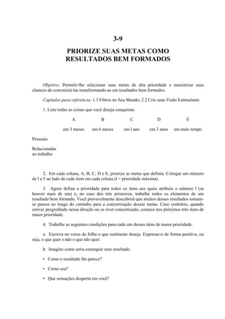 3-9
PRIORIZE SUAS METAS COMO
RESULTADOS BEM FORMADOS
Objetivo: Permitir-lhe selecionar suas metas de alta prioridade e maximizar suas
chances de concretizá-las transformando-as em resultados bem formados.
Capítulos para referência: 1.3 Filtros no Seu Mundo; 2.2 Crie uma Visão Estimulante
1. Liste todas as coisas que você deseja conquistar.
A B C D E
em 3 meses em 6 meses em l ano em 3 anos em mais tempo
Pessoais
Relacionadas
ao trabalho
2. Em cada coluna, A, B, C, D e E, priorize as metas que definiu. Coloque um número
de l a 5 ao lado de cada item em cada coluna (l = prioridade máxima).
3. Agora defina a prioridade para todos os itens aos quais atribuiu o número l (se
houver mais de um) e, no caso dos três primeiros, trabalhe todos os elementos de um
resultado bem formado. Você provavelmente descobrirá que muitos desses resultados tomam-
se passos ao longo do caminho para a concretização dessas metas. Caso contrário, quando
estiver progredindo nessa direção ou os tiver concretizado, comece nos próximos três itens de
maior prioridade.
4. Trabalhe as seguintes condições para cada um desses itens de maior prioridade.
a. Escreva no verso da folha o que realmente deseja. Expresse-o de forma positiva, ou
seja, o que quer e não o que não quer.
b. Imagine como seria conseguir esse resultado.
• Como o resultado lhe parece?
• Como soa?
• Que sensações desperta em você?
 