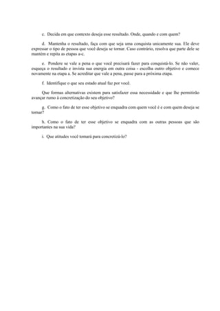 c. Decida em que contexto deseja esse resultado. Onde, quando e com quem?
d. Mantenha o resultado, faça com que seja uma conquista unicamente sua. Ele deve
expressar o tipo de pessoa que você deseja se tornar. Caso contrário, resolva que parte dele se
mantém e repita as etapas a-c.
e. Pondere se vale a pena o que você precisará fazer para conquistá-lo. Se não valer,
esqueça o resultado e invista sua energia em outra coisa - escolha outro objetivo e comece
novamente na etapa a. Se acreditar que vale a pena, passe para a próxima etapa.
f. Identifique o que seu estado atual faz por você.
Que formas alternativas existem para satisfazer essa necessidade e que lhe permitirão
avançar rumo à concretização do seu objetivo?
g. Como o fato de ter esse objetivo se enquadra com quem você é e com quem deseja se
tornar?
h. Como o fato de ter esse objetivo se enquadra com as outras pessoas que são
importantes na sua vida?
i. Que atitudes você tomará para concretizá-lo?
 