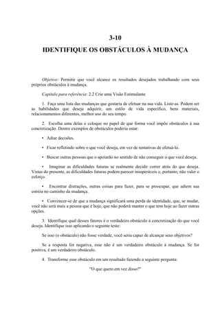 3-10
IDENTIFIQUE OS OBSTÁCULOS À MUDANÇA
Objetivo: Permitir que você alcance os resultados desejados trabalhando com seus
próprios obstáculos à mudança.
Capítulo para referência: 2.2 Crie uma Visão Estimulante
1. Faça uma lista das mudanças que gostaria de efetuar na sua vida. Liste-as. Podem ser
as habilidades que deseja adquirir, um estilo de vida específico, bens materiais,
relacionamentos diferentes, melhor uso do seu tempo.
2. Escolha uma delas e coloque no papel de que forma você impõe obstáculos à sua
concretização. Dentre exemplos de obstáculos poderia estar:
• Adiar decisões.
• Ficar refletindo sobre o que você deseja, em vez de tentativas de efetuá-lo.
• Buscar outras pessoas que o apoiarão no sentido de não conseguir o que você deseja.
• Imaginar as dificuldades futuras se realmente decidir correr atrás do que deseja.
Vistas do presente, as dificuldades futuras podem parecer insuperáveis e, portanto, não valer o
esforço.
• Encontrar distrações, outras coisas para fazer, para se preocupar, que adiem sua
estréia no caminho da mudança.
• Convencer-se de que a mudança significará uma perda de identidade, que, se mudar,
você não será mais a pessoa que é hoje, que não poderá manter o que tem hoje ao fazer outras
opções.
3. Identifique qual desses fatores é o verdadeiro obstáculo à concretização do que você
deseja. Identifique isso aplicando o seguinte teste:
Se isso (o obstáculo) não fosse verdade, você seria capaz de alcançar seus objetivos?
Se a resposta for negativa, esse não é um verdadeiro obstáculo à mudança. Se for
positiva, é um verdadeiro obstáculo.
4. Transforme esse obstáculo em um resultado fazendo a seguinte pergunta:
"O que quero em vez disso?"
 
