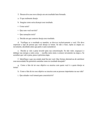 5. Desenvolva esse novo desejo em um resultado bem formado.
a. O que realmente desejo.
b. Imagine como seria alcançar esse resultado.
• Como seria?
• Que sons você ouviria?
• Que sensações teria?
c. Decida em que contexto deseja esse resultado.
d. Verifique se o resultado se mantém, se deve-se exclusivamente a você. Ele deve
expressar o tipo de pessoa que você deseja se tornar. Se não o fizer, repita as etapas a-c
novamente, decidindo antes que parte é auto-sustentável.
e. Decida se vale a pena investir para sua concretização. Se não valer, esqueça-o e
dedique sua energia a outra coisa — escolha outra meta e comece novamente na etapa a. Se
acreditar que vale a pena, passe à próxima etapa.
f. Identifique o que seu estado atual faz por você. Que formas alternativas de satisfazer
essa necessidade lhe permitirá caminhar rumo ao resultado desejado?
g. Como o fato de ter esse objetivo se encaixa com quem você é e quem deseja se
tornar:
h. Como o fato de ter esse objetivo se encaixa com as pessoas importantes na sua vida?
i. Que atitudes você tomará para concretizá-lo?
 