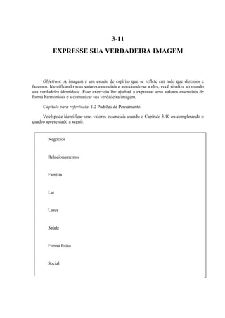 Negócios
Relacionamentos
Família
Lar
Lazer
Saúde
Forma física
Social
3-11
EXPRESSE SUA VERDADEIRA IMAGEM
Objetivos: A imagem é um estado de espírito que se reflete em tudo que dizemos e
fazemos. Identificando seus valores essenciais e associando-se a eles, você sinaliza ao mundo
sua verdadeira identidade. Esse exercício lhe ajudará a expressar seus valores essenciais de
forma harmoniosa e a comunicar sua verdadeira imagem.
Capítulo para referência: 1.2 Padrões de Pensamento
Você pode identificar seus valores essenciais usando o Capítulo 3.10 ou completando o
quadro apresentado a seguir.
 