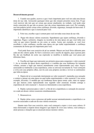 Desenvolvimento pessoal
1. Usando esse quadro, escreva o que é mais importante para você em cada uma dessas
áreas de sua vida. Acrescente quaisquer áreas que não estejam presentes nessa lista. O que
você escrever não tem que ser coisas que possui atualmente; na verdade, você pode estar
muito consciente de que não as possui, mas são coisas importantes para você. Por exemplo,
sua lista poderia incluir coisas como confiança, diversão, segurança, sensação de bem-estar. É
importante identificar o que é essencial para você.
2. Feito isso, escolha o que é comum para você em todas essas áreas da sua vida.
3. Pegue três desses valores essenciais. Suponhamos que sejam confiança, diversão e
segurança. Pegue o primeiro, imagine ou recorde-se de uma época em que você tinha esse
valor no que estava fazendo ou em como se sentia. Assim, por exemplo, se você tiver
escolhido o valor confiança, escolha uma época em que tenha experimentado a confiança
exatamente da forma que era importante para você.
Você pode fazer esse exercício de pé ou sentado. Marcar um local físico diferente para
cada um dos valores ajuda. Se fizer o exercício com o auxílio de alguém, peça à pessoa para
lhe dar um feedback de como sua expressão se modifica à medida que você passa por
diferentes fases.
4- Escolha um lugar que represente seu primeiro passo para conquistar o valor essencial
1. Ao se recordar da época dessa experiência e à medida que essa lembrança for tomando
volume, assuma o lugar que marcou mentalmente como representando esse valor. Faça-o
associando-se totalmente a essa experiência, como se estivesse novamente lá. Você começará
a vê-la com seus próprios olhos, ouvi-la com seus próprios ouvidos e reviver os sentimentos
que tinha na época.
5. Depois de ter se associado inteiramente ao valor essencial l, mantenha essa sensação
e comece a pensar em uma época na qual tenha experimentado o valor essencial 2 (no nosso
exemplo, diversão). À medida que sua lembrança dessa época tomar vulto, entre no espaço
em que marcou como representando esse segundo valor essencial, levando consigo a
experiência do valor essencial 1. Associe-se inteiramente a essa experiência.
6. Repita o processo para o valor 3, a fim de ter a experiência e a sensação de associar-
se a cada um desses valores essenciais simultaneamente.
7. Desassocie-se.
8. Repita várias vezes o processo até poder acessar automaticamente a experiência e os
recursos associados a cada um de seus valores essenciais.
Quanto mais fizer esse exercício, mais você começará a expor e viver esses valores. O
mais interessante a respeito dessa imagem é que depois de viver seus valores, você começa a
atrair pessoas e situações que se encaixam nesses mesmos valores.
 