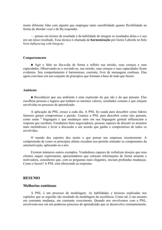 muito diferente lidar com alguém que empregue tanto sensibilidade quanto flexibilidade na
forma de abordar você e de lhe responder.
— pensar em termos de resultado e da habilidade de integrar os resultados delas e o seu
em um único resultado. Essa técnica é chamada de harmonização por Genie Laborde no belo
livro Influencing with Integrity.
Comportamento
Agir e falar no dia-a-dia de forma a refletir sua missão, suas crenças e suas
capacidades. Observando-as e ouvindo-as, sua missão, suas crenças e suas capacidades ficam
evidentes. Seu comportamento é harmonioso, coerente, livre de mensagens confusas. Elas
agem com base em um conjunto de princípios que formam a base de tudo que fazem.
Ambiente
Reconhecer que seu ambiente é uma expressão do que são e do que pensam. Elas
escolhem pessoas e lugares que tenham os mesmos valores, resultados comuns e que estejam
envolvidas no processo de aprendizado.
A aplicação da PNL cresce a cada dia. A PNL foi usada para descobrir como líderes
famosos geram compromisso e paixão. Usamos a PNL para descobrir como eles pensam,
como usam a
linguagem e que mudanças sutis em sua linguagem gestual influenciam a
resposta que recebem. Estudamos bons negociadores, pessoas capazes de discutir os assuntos
mais melindrosos e levar a discussão a um acordo que ganha o compromisso de todos os
envolvidos.
O mundo dos esportes deu muito o que pensar nas empresas recentemente. A
compreensão de como os principais atletas excedem nos permite entender os componentes da
automotivação, aplicando-os a nós.
Existem inúmeros outros exemplos. Vendedores capazes de verbalizar desejos que seus
clientes sequer expressaram, apresentadores que colocam informações de forma atraente e
motivadora, consultores que, com as perguntas mais elegantes, iniciam profundas mudanças.
Como o fazem? A PNL está oferecendo as respostas.
RESUMO
Melhorias contínuas
A PNL é um processo de modelagem. As habilidades e técnicas explicadas nos
capítulos que se seguirão são resultado da modelagem da excelência. Como tal, é um assunto
em constante mudança, em constante crescimento. Quando nos envolvemos com a PNL,
envolvemo-nos em um poderoso processo de aprendizado que se desenvolve constantemente.
 