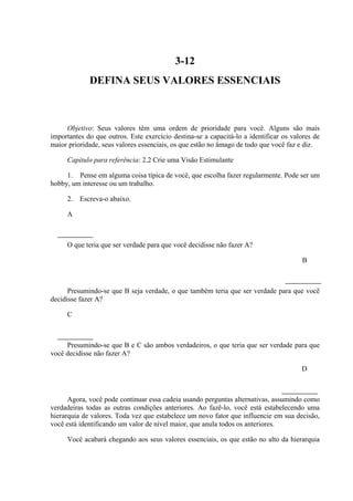 3-12
DEFINA SEUS VALORES ESSENCIAIS
Objetivo: Seus valores têm uma ordem de prioridade para você. Alguns são mais
importantes do que outros. Este exercício destina-se a capacitá-lo a identificar os valores de
maior prioridade, seus valores essenciais, os que estão no âmago de tudo que você faz e diz.
Capítulo para referência: 2.2 Crie uma Visão Estimulante
1. Pense em alguma coisa típica de você, que escolha fazer regularmente. Pode ser um
hobby, um interesse ou um trabalho.
2. Escreva-o abaixo.
A
O que teria que ser verdade para que você decidisse não fazer A?
B
Presumindo-se que B seja verdade, o que também teria que ser verdade para que você
decidisse fazer A?
C
Presumindo-se que B e C são ambos verdadeiros, o que teria que ser verdade para que
você decidisse não fazer A?
D
Agora, você pode continuar essa cadeia usando perguntas alternativas, assumindo como
verdadeiras todas as outras condições anteriores. Ao fazê-lo, você está estabelecendo uma
hierarquia de valores. Toda vez que estabelece um novo fator que influencie em sua decisão,
você está identificando um valor de nível maior, que anula todos os anteriores.
Você acabará chegando aos seus valores essenciais, os que estão no alto da hierarquia
 
