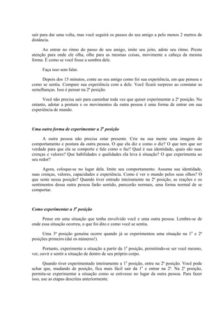 sair para dar uma volta, mas você seguirá os passos do seu amigo a pelo menos 2 metros de
distância.
Ao entrar no ritmo do passo de seu amigo, imite seu jeito, adote seu ritmo. Preste
atenção para onde ele olha, olhe para as mesmas coisas, movimente a cabeça da mesma
forma. É como se você fosse a sombra dele.
Faça isso sem falar.
Depois dos 15 minutos, conte ao seu amigo como foi sua experiência, em que pensou e
como se sentiu. Compare sua experiência com a dele. Você ficará surpreso ao constatar as
semelhanças. Isso é pensar na 2ª posição.
Você não precisa sair para caminhar toda vez que quiser experimentar a 2ª posição. No
entanto, adotar a postura e os movimentos da outra pessoa é uma forma de entrar em sua
experiência de mundo.
Uma outra forma de experimentar a 2a
posição
A outra pessoa não precisa estar presente. Crie na sua mente uma imagem do
comportamento e postura da outra pessoa. O que ela diz e como o diz? O que tem que ser
verdade para que ela se comporte e fale como o faz? Qual é sua identidade, quais são suas
crenças e valores? Que habilidades e qualidades ela leva à situação? O que experimenta ao
seu redor?
Agora, coloque-se no lugar dela. Imite seu comportamento. Assuma sua identidade,
suas crenças, valores, capacidades e experiência. Como é ver o mundo pelos seus olhos? O
que sente nessa posição? Quando tiver entrado inteiramente na 2ª posição, as reações e os
sentimentos dessa outra pessoa farão sentido, parecerão normais, uma forma normal de se
comportar.
Como experimentar a 3a
posição
Pense em uma situação que tenha envolvido você e uma outra pessoa. Lembre-se de
onde essa situação ocorreu, o que foi dito e como você se sentiu.
Uma 3ª posição genuína ocorre quando já se experimentou uma situação na 1a
e 2ª
posições primeiro (daí os números!).
Portanto, experimente a situação a partir da 1a
posição, permitindo-se ser você mesmo,
ver, ouvir e sentir a situação de dentro de seu próprio corpo.
Quando tiver experimentado inteiramente a 1a
posição, entre na 2ª posição. Você pode
achar que, mudando de posição, fica mais fácil sair da 1a
e entrar na 2ª. Na 2ª posição,
permita-se experimentar a situação como se estivesse no lugar da outra pessoa. Para fazer
isso, use as etapas descritas anteriormente.
 