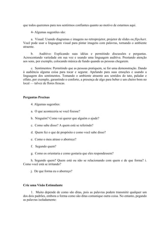que todos queremos para nos sentirmos confiantes quanto ao motivo de estarmos aqui.
4- Algumas sugestões são:
a. Visual: Usando diagramas e imagens no retroprojetor, projetor de slides ou flipchart.
Você pode usar a linguagem visual para pintar imagens com palavras, tornando o ambiente
atraente.
b. Auditivo: Explicando suas idéias e permitindo discussões e perguntas.
Acrescentando variedade em sua voz e usando uma linguagem auditiva. Prestando atenção
aos sons, por exemplo, colocando música de fundo quando as pessoas chegarem.
c. Sentimentos: Permitindo que as pessoas pratiquem, se for uma demonstração. Dando
à audiência alguma coisa para tocar e segurar. Apelando para suas emoções e usando a
linguagem dos sentimentos. Tomando o ambiente atraente aos sentidos do tato, paladar e
olfato, por exemplo, garantindo o conforto, a presença de algo para beber e um cheiro bom no
local — talvez de flores frescas.
Perguntas Precisas
4. Algumas sugestões:
a. O que aconteceria se você fizesse?
b. Ninguém? Como vai querer que alguém o ajude?
c. Como sabe disso? A quem está se referindo?
d. Quem fez o que de propósito e como você sabe disso?
e. Como o meu atraso o aborrece?
f. Segundo quem?
g. Como os orientaria e como gostaria que eles respondessem?
h. Segundo quem? Quem está ou não se relacionando com quem e de que forma? i.
Como você está se irritando?
j. De que forma eu o aborreço?
Crie uma Visão Estimulante
1. Muito depende de como são ditas, pois as palavras podem transmitir qualquer um
dos dois padrões, embora a forma como são ditas comunique outra coisa. No entanto, pegando
as palavras isoladamente:
 