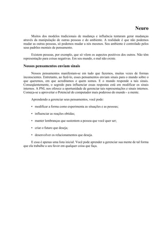 Neuro
Muitos dos modelos tradicionais de mudança e influência tentaram gerar mudanças
através da manipulação de outras pessoas e do ambiente. A realidade é que não podemos
mudar as outras pessoas, só podemos mudar a nós mesmos. Seu ambiente é controlado pelos
seus padrões mentais de pensamento.
Existem pessoas, por exemplo, que só vêem os aspectos positivos dos outros. Não têm
representação para coisas negativas. Em seu mundo, o mal não existe.
Nossos pensamentos enviam sinais
Nossos pensamentos manifestam-se em tudo que fazemos, muitas vezes de formas
inconscientes. Entretanto, ao fazê-lo, esses pensamentos enviam sinais para o mundo sobre o
que queremos, em que acreditamos e quem somos. E o mundo responde a tais sinais.
Conseqüentemente, o segredo para influenciar essas respostas está em modificar os sinais
internos. A PNL nos oferece a oportunidade de gerenciar tais representações e sinais internos.
Começa-se a aproveitar o Potencial do computador mais poderoso do mundo - a mente.
Aprendendo a gerenciar seus pensamentos, você pode:
• modificar a forma como experimenta as situações e as pessoas;
• influenciar as reações obtidas;
• manter lembranças que sustentem a pessoa que você quer ser;
• criar o futuro que deseja;
• desenvolver os relacionamentos que deseja.
E essa é apenas uma lista inicial. Você pode aprender a gerenciar sua mente de tal forma
que ela trabalhe a seu favor em qualquer coisa que faça.
 