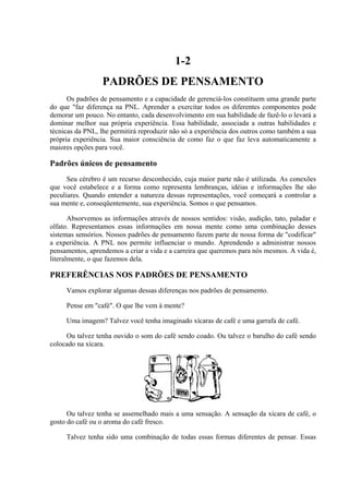 1-2
PADRÕES DE PENSAMENTO
Os padrões de pensamento e a capacidade de gerenciá-los constituem uma grande parte
do que "faz diferença na PNL. Aprender a exercitar todos os diferentes componentes pode
demorar um pouco. No entanto, cada desenvolvimento em sua habilidade de fazê-lo o levará a
dominar melhor sua própria experiência. Essa habilidade, associada a outras habilidades e
técnicas da PNL, lhe permitirá reproduzir não só a experiência dos outros como também a sua
própria experiência. Sua maior consciência de como faz o que faz leva automaticamente a
maiores opções para você.
Padrões únicos de pensamento
Seu cérebro é um recurso desconhecido, cuja maior parte não é utilizada. As conexões
que você estabelece e a forma como representa lembranças, idéias e informações lhe são
peculiares. Quando entender a natureza dessas representações, você começará a controlar a
sua mente e, conseqüentemente, sua experiência. Somos o que pensamos.
Absorvemos as informações através de nossos sentidos: visão, audição, tato, paladar e
olfato. Representamos essas informações em nossa mente como uma combinação desses
sistemas sensórios. Nossos padrões de pensamento fazem parte de nossa forma de "codificar"
a experiência. A PNL nos permite influenciar o mundo. Aprendendo a administrar nossos
pensamentos, aprendemos a criar a vida e a carreira que queremos para nós mesmos. A vida é,
literalmente, o que fazemos dela.
PREFERÊNCIAS NOS PADRÕES DE PENSAMENTO
Vamos explorar algumas dessas diferenças nos padrões de pensamento.
Pense em "café". O que lhe vem à mente?
Uma imagem? Talvez você tenha imaginado xícaras de café e uma garrafa de café.
Ou talvez tenha ouvido o som do café sendo coado. Ou talvez o barulho do café sendo
colocado na xícara.
Ou talvez tenha se assemelhado mais a uma sensação. A sensação da xícara de café, o
gosto do café ou o aroma do café fresco.
Talvez tenha sido uma combinação de todas essas formas diferentes de pensar. Essas
 