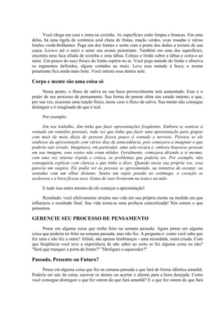 Você chega em casa e entra na cozinha. As superfícies estão limpas e brancas. Em uma
delas, há uma tigela de cerâmica azul cheia de frutas, maçãs verdes, uvas rosadas e vários
limões verde-brilhantes. Pega um dos limões e sente com a ponta dos dedos a textura de sua
casca. Leva-o até o nariz e sente seu aroma penetrante. Também em uma das superfícies,
encontra uma faca afiada de cozinha e uma tábua. Coloca o limão sobre a tábua e corta-o ao
meio. Um pouco do suco fresco do limão espirra no ar. Você pega metade do limão e observa
os segmentos definidos, alguns cortados ao meio. Leva essa metade à boca; o aroma
penetrante fica ainda mais forte. Você enterra seus dentes nele.
Corpo e mente são uma coisa só
Nesse ponto, o fluxo de saliva na sua boca provavelmente terá aumentado. Esse é o
poder de seu processo de pensamento. Sua forma de pensar afeta seu estado interno, o que,
por sua vez, ocasiona uma reação física, nesse caso o fluxo de saliva. Sua mente não consegue
distinguir o é imaginado do que é real.
Por exemplo:
Em seu trabalho, Jim tinha que fazer apresentações freqüentes. Embora se sentisse à
vontade em reuniões pessoais, toda vez que tinha que fazer uma apresentação para grupos
com mais de meia dúzia de pessoas ficava pouco à vontade e nervoso. Piorava se ele
soubesse da apresentação com vários dias de antecedência, pois começava a imaginar o que
poderia sair errado. Imaginava, em particular, uma sala escura e, embora houvesse pessoas
em sua imagem, seus rostos não eram nítidos. Geralmente, começava dizendo a si mesmo,
com uma voz interna ríspida e crítica, os problemas que poderia ter. Por exemplo, não
conseguiria explicar com clareza o que tinha a dizer. Quando ouvia sua própria voz, essa
parecia um suspiro. Ele podia ver as pessoas se aproximando, na tentativa de escutar, ou
sentadas com um olhar distante. Sentia um enjôo pesado no estômago, o coração se
acelerava e a boca ficava seca. Gotas de suor brotavam na testa e na mão.
E tudo isso antes mesmo de ele começar a apresentação!
Resultado: você efetivamente arruína sua vida em sua própria mente na medida em que
influencia o resultado final. Sua vida torna-se uma profecia concretizada! Nós somos o que
pensamos.
GERENCIE SEU PROCESSO DE PENSAMENTO
Pense em alguma coisa que tenha feito na semana passada. Agora pense em alguma
coisa que poderia ter feito na semana passada, mas não fez. A pergunta é: como você sabe que
fez uma e não fez a outra? Afinal, são apenas lembranças - uma recordada, outra criada. Com
que freqüência você teve a experiência de não saber ao certo se fez alguma coisa ou não?
"Será que tranquei a porta da frente?" "Desliguei o aquecedor?"
Passado, Presente ou Futuro?
Pense em alguma coisa que fez na semana passada e que fará de forma idêntica amanhã.
Poderia ser sair da cama, escovar os dentes ou acertar o alarme para a hora desejada. Como
você consegue distinguir o que fez ontem do que fará amanhã? E o que fez ontem do que fará
 