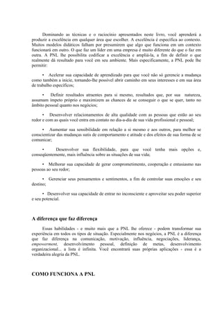 Dominando as técnicas e o raciocínio apresentados neste livro, você aprenderá a
produzir a excelência em qualquer área que escolher. A excelência é específica ao contexto.
Muitos modelos didáticos falham por presumirem que algo que funciona em um contexto
funcionará em outro. O que faz um líder em uma empresa é muito diferente do que o faz em
outra. A PNL lhe possibilita codificar a excelência e ampliá-la, a fim de definir o que
realmente dá resultado para você em seu ambiente. Mais especificamente, a PNL pode lhe
permitir:
• Acelerar sua capacidade de aprendizado para que você não só gerencie a mudança
como também a inicie, tornando-lhe possível abrir caminho em seus interesses e em sua área
de trabalho específicos;
• Definir resultados atraentes para si mesmo, resultados que, por sua natureza,
assumam ímpeto próprio e maximizem as chances de se conseguir o que se quer, tanto no
âmbito pessoal quanto nos negócios;
• Desenvolver relacionamentos de alta qualidade com as pessoas que estão ao seu
redor e com as quais você entra em contato no dia-a-dia de sua vida profissional e pessoal;
• Aumentar sua sensibilidade em relação a si mesmo e aos outros, para melhor se
conscientizar das mudanças sutis de comportamento e atitude e dos efeitos de sua forma de se
comunicar;
• Desenvolver sua flexibilidade, para que você tenha mais opções e,
conseqüentemente, mais influência sobre as situações de sua vida;
• Melhorar sua capacidade de gerar comprometimento, cooperação e entusiasmo nas
pessoas ao seu redor;
• Gerenciar seus pensamentos e sentimentos, a fim de controlar suas emoções e seu
destino;
• Desenvolver sua capacidade de entrar no inconsciente e aproveitar seu poder superior
e seu potencial.
A diferença que faz diferença
Essas habilidades - e muito mais que a PNL lhe oferece - podem transformar sua
experiência em todos os tipos de situação. Especialmente nos negócios, a PNL é a diferença
que faz diferença na comunicação, motivação, influência, negociações, liderança,
empowerment, desenvolvimento pessoal, definição de metas, desenvolvimento
organizacional... a lista é infinita. Você encontrará suas próprias aplicações - essa é a
verdadeira alegria da PNL.
COMO FUNCIONA A PNL
 