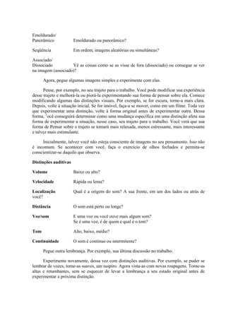 Emoldurado/
Panorâmico Emoldurado ou panorâmico?
Seqüência Em ordem, imagens aleatórias ou simultâneas?
Associado/
Dissociado Vê as coisas como se as visse de fora (dissociado) ou consegue se ver
na imagem (associado)?
Agora, pegue algumas imagens simples e experimente com elas.
Pense, por exemplo, no seu trajeto para o trabalho. Você pode modificar sua experiência
desse trajeto e melhorá-la ou piorá-la experimentando sua forma de pensar sobre ela. Comece
modificando algumas das distinções visuais. Por exemplo, se for escura, torne-a mais clara.
Depois, volte à situação inicial. Se for imóvel, faça-a se mover, como em um filme. Toda vez
que experimentar uma distinção, volte à forma original antes de experimentar outra. Dessa
forma, v
ocê conseguirá determinar como uma mudança específica em uma distinção afeta sua
forma de experimentar a situação, nesse caso, seu trajeto para o trabalho. Você verá que sua
forma de Pensar sobre o trajeto se tomará mais relaxada, menos estressante, mais interessante
e talvez mais estimulante.
Inicialmente, talvez você não esteja consciente de imagens no seu pensamento. Isso não
é incomum. Se acontecer com você, faça o exercício de olhos fechados e permita-se
conscientizar-se daquilo que observa.
Distinções auditivas
Volume Baixo ou alto?
Velocidade Rápida ou lenta?
Localização Qual é a origem do som? A sua frente, em um dos lados ou atrás de
você?
Distância O som está perto ou longe?
Voz/som E uma voz ou você ouve mais algum som?
Se é uma voz, é de quem e qual é o tom?
Tom Alto, baixo, médio?
Continuidade O som é contínuo ou intermitente?
Pegue outra lembrança. Por exemplo, sua última discussão no trabalho.
Experimente novamente, dessa vez com distinções auditivas. Por exemplo, se puder se
lembrar de vozes, torne-as suaves, um suspiro. Agora vista-as com novas roupagens. Torne-as
altas e retumbantes, sem se esquecer de levar a lembrança a seu estado original antes de
experimentar a próxima distinção.
 
