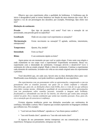 Observe que esse experimento afeta a qualidade da lembrança. A lembrança que de
início é desagradável pode se tornar fantástica em função da mera natureza das vozes. Dê a
alguém a voz de um personagem dos desenhos; por exemplo, Pernalonga. Que efeito isso
tem?
Distinções de sentimento
Pressão Que tipo de pressão você sente? Você tem a sensação de ser
pressionado, uma pressão geral ou específica?
Localização Onde em seu corpo você experimenta as sensações?
Movimentação Existe movimento na sensação? Ê agitado, uniforme, intermitente,
entorpecente?
Temperatura Quente, fria, úmida?
Intensidade Forte ou fraca?
Ritmo E um sentimento rápido ou lento?
Agora pense em um momento em que você se sentia alegre. Como sente essa alegria e
onde exatamente no seu corpo você a experimenta? Experimente novamente. Dessa vez,
experimente com a intensidade do sentimento. Consegue ativá-lo e desativá-lo? Leve o
sentimento de volta ao estado original. Mude o ritmo do sentimento. Continue a experimentar
cada elemento do sentimento, levando-o de volta ao seu estado original antes de experimentar
o próximo.
Você descobrirá que, em cada caso, haverá uma ou duas distinções-chave para você.
Modificando essas distinções, você pode modificar a qualidade de sua experiência.
Jim experimentou com seu pensamento sobre as apresentações, comparando-o com seu
pensamento obre as reuniões pessoais, nas quais ele se sentia confiante e relaxado.
Descobriu que, para ele, as distinções-chave eram brilho, foco e o tom de voz que utilizava
para falar consigo mesmo. Alinhando a qualidade de seu pensamento sobre apresentações
com seu pensamento sobre reuniões pessoais, tornando a imagem mais brilhante,
focalizando-a e abrandando seu tom de voz interno, ele observou que sentia uma sensação
estável no peito. Era o mesmo sentimento que sentia nas reuniões pessoais. Essa, para ele,
era a sensação que ele associava à confiança.
Existem algumas tendências gerais nas distinções associadas aos sentimentos de
confiança, felicidade e certeza. Não é surpresa que existam expressões na linguagem cotidiana
que refletem isso. Por exemplo:
• "você terá um futuro brilhante", opondo-se a "seu futuro parece sombrio";
• "isso está ficando claro", opondo-se a "isso não está muito claro".
A riqueza de seu pensamento interno transparece em sua comunicação e em sua
experiência. Enriqueça seu pensamento, enriqueça sua vida.
 