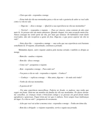 - Claro que não - respondeu o monge.
- Estou indo da vila nas montanhas para a vila no vale e gostaria de saber se você sabe
como é a vila no vale.
— Diga-me — disse o monge. — Qual foi a sua experiência na vila nas montanhas?
— Terrível — respondeu o viajante. — Para ser sincero, estou contente de não estar
mais lá. As pessoas não são muito amistosas. Quando cheguei, tive uma recepção muito fria.
Nunca consegui me sentir parte da vila, por mais que tentasse. Os habitantes eram muito
reservados, não são receptivos a gente de fora. Diga-me, o que posso esperar da vila no
vale?
- Sinto dizer-lhe — respondeu o monge — mas acho que sua experiência será bastante
semelhante lá. O viajante, desanimado, continuou a jornada.
Momentos depois, outro viajante andava pela mesma estrada e também se dirigiu ao
monge.
- Bom dia - saudou o viajante.
- Bom dia - disse o monge.
- Como vai? - perguntou o viajante.
- Bem - respondeu o monge. - Para onde vai?
- Vou para a vila no vale - respondeu o viajante. - Conhece?
— Conheço — replicou o monge. — Mas antes, diga-me — de onde está vindo?
- Venho da vila nas montanhas.
- E gostou de lá?
- Foi uma experiência maravilhosa. Poderia ter ficado, se pudesse, mas tenho que
seguir em frente. Senti-me um membro da família da vila nas montanhas. Os idosos deram-
me conselhos, as crianças riram e brincaram comigo e as pessoas em geral foram muito
agradáveis e generosas. Fiquei triste por ter que ir embora. Terei sempre boas lembranças
do lugar. E a vila no vale? - perguntou ele novamente.
- Acho que você vai achar a mesma coisa - respondeu o monge. - Tenha um ótimo dia.
- Bom dia e obrigado - o viajante respondeu, sorriu e seguiu sua jornada.
 