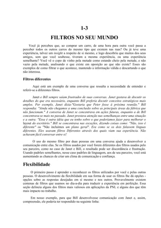 1-3
FILTROS NO SEU MUNDO
Você já percebeu que, ao comprar um carro, de uma hora para outra você passa a
perceber todos os outros carros do mesmo tipo que existem nas ruas? Ou já teve uma
experiência, talvez um insight a respeito de si mesmo, e logo descobriu que muitos dos seus
amigos, sem que você soubesse, tiveram a mesma experiência, ou uma experiência
semelhante? Você vê o copo de vinho pela metade como estando cheio pela metade, e não
vazio pela metade, analisando o que existe em oposição ao que não existe? Esses são
exemplos de como filtrar o que acontece, mantendo a informação válida e descartando o que
não interessa.
Filtros diferentes
Aqui está um exemplo de uma conversa que ressalta a necessidade de entender e
referir-se a diferentes filtros.
Janet e Bill sempre saíam frustrados de suas conversas. Janet gostava de discutir os
detalhes do que era necessário, enquanto Bill preferia discutir conceitos estratégicos mais
amplos. Por exemplo, Janet dizia-"Gostaria que Peter fosse à próxima reunião." Bill
respondia: "Ainda não chegamos a uma conclusão sobre as principais áreas da fábrica que
não funcionam." A conversa de Janet se concentrava em ações futuras, enquanto a de Bill
concentrava-se mais no passado. Janet prestava atenção nas semelhanças entre uma situação
e a outra: "Essa é outra idéia que eu tenho sobre o que poderíamos fazer para melhorar o
layout do escritório." Bill se concentrava nas exceções, dizendo coisas como: "Não, isso é
diferente" ou "Não incluímos um plano geral". Era como se os dois falassem línguas
diferentes. Eles usavam filtros Diferentes através dos quais viam sua experiência. Não
achavam fácil conversar entre si!
O uso do mesmo filtro por duas pessoas em uma conversa ajuda a desenvolver a
comunicação entre elas. Se os filtros usados por você forem diferentes dos filtros usados pelo
seu parceiro, como no caso de Janet e Bill, o resultado pode ser discordância e frustração.
Usando padrões semelhantes, nesse caso padrões de linguagem, aos de seu parceiro, você está
aumentando as chances de criar um clima de comunicação e confiança.
Flexibilidade
O primeiro passo é aprender a reconhecer os filtros utilizados por você e pelas outras
pessoas. O desenvolvimento da flexibilidade em sua forma de usar os filtros lhe dá opções -
opções sobre as respostas desejadas em si mesmo e nos outros. Provavelmente existem
centenas de filtros que usamos no dia-a-dia para traduzir a experiência em perfeição. Essa
seção delineia alguns dos filtros mais valiosos em aplicações da PNL e alguns dos que têm
mais impacto no trabalho.
Em nosso exemplo, para que Bill desenvolvesse comunicação com Janet e, assim,
compreensão, ele poderia ter respondido na seguinte linha:
 