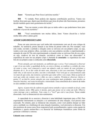 Janet "Gostaria que Peter fosse à próxima reunião."
Bill "E verdade, Peter poderia dar algumas contribuições positivas. Vamos nos
lembrar disso para que, depois que decidirmos que áreas do plano não funcionaram, possamos
decidir também quem mais gostaríamos de incluir."
Janet "Isso me remete a outra idéia que eu tenho sobre o que poderíamos fazer para
melhorar o layout do escritório."
Bill "Você normalmente tem muitas idéias, Janet. Vamos discuti-las e incluir
minha idéia sobre o plano geral.
ASSOCIADO/DISSOCIADO
Pense em uma conversa que você tenha tido recentemente com um de seus colegas de
trabalho. Ao analisá-la, preste atenção à sua forma de pensar sobre ela. Por exemplo, você
está vendo, ouvindo e sentindo a situação como se estivesse em seu próprio corpo, ou seja,
vendo-a com seus próprios olhos, ouvindo-a com seus próprios ouvidos e experimentando a
sensação de estar Ia? Ou está experimentando a situação como se estivesse fora do seu corpo,
ou seja, vendo-se de tora da situação, ouvindo-se como se fosse um observador? A
experiência de estar em seu próprio corpo é chamada de associada e a experiência de estar
fora de seu próprio corpo é conhecida como dissociada.
Preste atenção, por um momento, ao ambiente que o cerca. Você começará a observar
o que vê ao seu redor, a qualidade da luz, as cores e formas, as sombras e a nitidez da cena.
Ao notar a cena, você começará a ouvir um número cada vez maior de sons próximos e
distantes de si. Ao se dar conta de mais sons, direcione a eles seu consciente. Verifique de
onde vêm, se são suaves ou altos, seu tom e velocidade. Você verá que se conscientizará cada
vez mais do que sente, das texturas e pressões que sente sobre o seu corpo. Sinta as partes de
você que estão em contato com o chão ou com a cadeira. Permita-se observar cheiros e
gostos. E, ao fazê-lo, preste atenção aos seus sentimentos mais profundos, suas tensões ou
emoções internas, sua exata localização e intensidade. Essa consciência de si através de todos
os seus sentidos é um estado associado.
Agora, vá para trás da cadeira na qual estava sentado e veja-se sentado ou de pé, como
estava minutos atrás. Olhe para si mesmo, para que possa ver-se como um todo. Observe
como interage com o ambiente. Veja como é o "você" que está à sua frente. Nesse estado
dissociado, você se distanciará de seus sentimentos.
A capacidade de se associar e dissociar é uma habilidade importante para a PNL Para
experimentar inteiramente as emoções e os sentimentos de uma situação, você precisa estar
associado. No entanto, para se distanciar das emoções, como você poderia desejar ao lidar
com a realidade ou a lembrança de uma situação traumática, você precisaria se dissociar. Um
dos monitores do nosso curso ficou responsável pelo aconselhamento e apoio a uma equipe de
bombeiros e queria ensinar-lhes a se dissociar de lembranças traumáticas como forma de
gerenciar e diminuir o estresse.
Lidando com o estresse
 