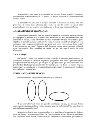 A dissociação é uma forma de se distanciar das emoções de uma situação e desenvolve
sua capacidade de receber feedback. O Capítulo 3.2, Receba Feedback de Forma Construtiva,
ensina a fazê-lo.
A habilidade está em usar os estados associado e dissociado de acordo com seus
propósitos, da forma mais adequada para você, em vez de sempre se deixar afetar
emocionalmente pelo que acontece com você ou não se deixar tocar pelas experiências.
AFASTAMENTO/APROXIMAÇÃO
Pense em uma meta atual. Pode ser uma meta pessoal ou de trabalho. Pode ser de curto
ou longo prazo. Conscientize-se da forma como pensa sobre ela. Está imaginando como seria
concretizá-la, ou seja, o que está vendo, ouvindo e sentindo? Ou está consciente do que o
impede e do que não quer que aconteça? Por exemplo, se está pensando em emagrecer, você
se imagina magro ou pensa nos alimentos que gostaria de comer e no peso que deseja perder?
O que se passa em sua mente? Sua capacidade de pensar no que realmente quer é conhecida
como aproximação. Sua capacidade de pensar no que não quer é conhecida como
afastamento.
Não se preocupe!
O Capítulo 2.2 explica em maiores detalhes o conceito de aproximação/afastamento. No
contexto de definição de objetivos, as pessoas que pensam para frente (aproximação) têm
mais probabilidade de alcançar o que desejam. As que pensam no que não querem têm mais
probabilidade de alcançar exatamente isto. Por exemplo, se você disser a si mesmo para não
se preocupar, na verdade está se programando para se preocupar. Se pensar em ser confiante,
provavelmente é isso que será.
SEMELHANÇAS/DIFERENÇAS
Observe as formas a seguir e descreva as relações entre elas.
O que você observou? Notou em que são semelhantes, ou seja, que possuem formas
ovais, ou notou que duas estão na vertical enquanto uma está na horizontal? Ou seja, observou
as semelhanças ou as diferenças?
Ao conhecer alguém, uma pessoa que observa as semelhanças busca situações similares
ou de que formas a pessoa se assemelha a ela. Uma pessoa que procura diferenças identifica o
que é diferente nessa pessoa e nessa situação, comparando-a com outras que conhece e
 
