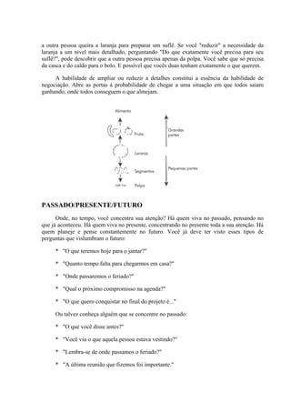 a outra pessoa queira a laranja para preparar um suflê. Se você "reduzir" a necessidade da
laranja a um nível mais detalhado, perguntando "Do que exatamente você precisa para seu
suflê?", pode descobrir que a outra pessoa precisa apenas da polpa. Você sabe que só precisa
da casca e do caldo para o bolo. E possível que vocês duas tenham exatamente o que querem.
A habilidade de ampliar ou reduzir a detalhes constitui a essência da habilidade de
negociação. Abre as portas à probabilidade de chegar a uma situação em que todos saiam
ganhando, onde todos conseguem o que almejam.
PASSADO/PRESENTE/FUTURO
Onde, no tempo, você concentra sua atenção? Há quem viva no passado, pensando no
que já aconteceu. Há quem viva no presente, concentrando no presente toda a sua atenção. Há
quem planeje e pense constantemente no futuro. Você já deve ter visto esses tipos de
perguntas que vislumbram o futuro:
* "O que teremos hoje para o jantar?"
* "Quanto tempo falta para chegarmos em casa?"
* "Onde passaremos o feriado?"
* "Qual o próximo compromisso na agenda?"
* "O que quero conquistar no final do projeto é..."
Ou talvez conheça alguém que se concentre no passado:
* "O que você disse antes?"
* "Você viu o que aquela pessoa estava vestindo?"
* "Lembra-se de onde passamos o feriado?"
* "A última reunião que fizemos foi importante."
 
