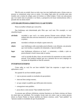 Não há certo ou errado, bom ou ruim, mas isso tem implicações para a forma como as
pessoas se comunicam umas com as outras. Um amigo ligou para me convidar para uma
reunião com a turma de colégio, para revivermos os velhos tempos. Como sou uma pessoa
que vive muito mais no presente e no futuro, a perspectiva de trocar reminiscências sobre o
passado não me atraiu muito!
ATIVIDADE/PESSOA/OBJETO/LUGAR/TEMPO
Pense na melhor refeição que você já fez.
Sua lembrança será determinada pelo filtro que você usar. Por exemplo, se você
classificá-la por:
atividade recordará o que você e as outras pessoas fizeram nessa refeição. Talvez
tenham tido uma conversa memorável, ou talvez o garçom tenha deixado cair
os pratos;
pessoa recordará a refeição em relação a quem estava lá;
objeto suas lembranças estão associadas possivelmente a um alimento, um presente
que você recebeu, os quadros do restaurante, o tipo de mobília;
lugar suas lembranças referem-se ao local - o restaurante, a cidade, o país ou
possivelmente o local à mesa onde se sentou;
tempo você se recorda da data e hora, um aniversário de casamento ou outra ocasião
pessoal. Você poderia lembrar que era o primeiro dia no novo emprego ou
um jantar de despedida no final do semestre.
INTERNO/EXTERNO
Como saber se você fez um bom trabalho? Qual das respostas a seguir mais se
aplicariam a você?
Sei quando fiz um bom trabalho quando:
• vejo as pessoas usando os resultados do que produzi;
• sinto-me bem comigo mesmo;
• sei que cumpri os padrões que defini para mim mesmo;
• conseguimos mais pedidos;
• posso dizer a mim mesmo "Que trabalho bem feito!".
As pessoas que utilizam referências externas baseiam-se em fontes externas em busca
de sinais para sua satisfação. Por exemplo, levam mais em conta o que as outras pessoas
dizem ou fazem Podem se basear também em fatores externos, como "mais pedidos" ou
"pessoas usando os resultados do que foi produzido".
 