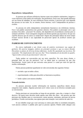 Dependência e independência
As pessoas que utilizam referências internas usam seus próprios sentimentos, imagens e
vozes interiores como indício de realização. Sua preferência, nesse caso, fará grande diferença
em sua forma de trabalhar. Se suas referências forem externas, é provável que você dependa
das pessoas ao seu redor. Se, no entanto, forem internas, você é independente de pessoas e
eventos.
As pessoas de estilo independente normalmente baseiam-se em referências internas.
Esse é um padrão característico dos gerentes sêniores. Eles podem se preocupar com o que
acontece fora deles - precisam! No entanto, não dependem de circunstâncias externas para se
sentirem satisfeitos. Você conseguiria imaginar um diretor-gerente que dependesse de que seu
staff lhe dissesse que ele estava se saindo bem? Alguns dos principais líderes de nosso tempo
tiveram sucesso devido à sua capacidade de perseverar apesar do feedback externo que
recebiam.
PADRÃO DE CONVENCIMENTO
Eu estava explicando a um cliente como de poderia reestruturar sua equipe de
gerência. Ele parecia inseguro, embora em princípio aceitasse o que eu estava dizendo.
Discutimos os planos de diversas formas diferentes. Acabei lhe apontando sua incerteza. Ele
respondeu: "Eu simplesmente não vejo isso, Sue." Nesse momento, fiz um desenho no quadro.
"Agora tenho certeza de que funcionará", disse ele.
Todos podem ser convencidos por um meio específico. No caso desse cliente, o
principal fator era que ele precisava "ver" as idéias para se convencer de que elas
funcionariam. Assim, parte do que convence uma pessoa é o canal por meio do qual ela
recebe a informação.
Outras pessoas poderiam igualmente ter sido convencidas das seguintes formas:
• ouvindo o que eu tenho a dizer;
• experimentando a idéia para descobrir se funcionava na prática;
• lendo o plano com maiores detalhes.
Tomando decisões
As pessoas precisam receber informações de maneiras específicas dentro dessas
categorias mais amplas. Algumas precisam ouvir várias vezes ou ter diversos exemplos para
se convencerem.
Outras precisam ser convencidas ao longo de um período - para elas, o tempo é o fator
decisivo. Há quem tome decisões tendo apenas uma idéia dos fatos - são pessoas que não
precisam dos detalhes para se convencerem; outras pessoas, entretanto, precisam de provas
periódicas. Ficarão convencidas, mas apenas para uma situação e um contexto de cada vez.
Se seu trabalho exigir que você convença os outros para obter os resultados desejados,
você precisa conhecer o padrão pelo qual as pessoas operam. Poderá então adequar esse
 