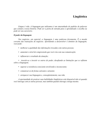 Lingüística
Língua é vida. A linguagem que utilizamos é um emaranhado de padrões de palavras
que contam a nossa história. Pode ser a porta de entrada para o aprendizado e escolha ou
pode ser seu carcereiro.
O poder da linguagem
Nos negócios, em especial, a linguagem é uma poderosa ferramenta. É a moeda
corrente das transações de negócios. Aprendendo a desenvolver o domínio da linguagem,
você pode:
• melhorar a qualidade das informações trocadas com outras pessoas;
• aumentar o nível de compreensão que você cria com sua comunicação;
• influenciar o resultado da situação;
• investir-se e investir os outros de poder, desafiando as limitações que se refletem
sobre a linguagem;
• superar a resistência consciente envolvendo o inconsciente;
• comunicar-se de forma cativante e atraente;
• enriquecer sua linguagem e, conseqüentemente, sua vida.
A oportunidade de praticar suas habilidades lingüísticas está disponível não só quando
você interage com as outras pessoas, mas também quando interage consigo mesmo.
 
