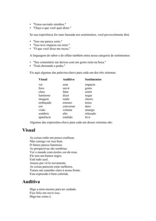 • "Estou ouvindo sininhos."
• "Ouço o que você quer dizer."
Se sua experiência for mais baseada nos sentimentos, você provavelmente dirá:
• "Isso me parece certo."
• "Isso teve impacto em mim."
• "O que você disse me tocou."
A linguagem do sabor e do olfato também entra nessa categoria de sentimentos:
• "Seu comentário me deixou com um gosto ruim na boca."
• "Está cheirando a podre."
Eis aqui algumas das palavras-chave para cada um dos três sistemas:
Visual Auditivo Sentimentos
ver som impacto
foco ouvir gosto
claro falar sentir
luminoso dizer toque
imagem ruído cheiro
embaçado estouro tenso
cor conversar duro
visão volume amargo
sombrio alto relaxado
aparência estalido leve
Algumas das expressões-chave para cada um desses sistemas são:
Visual
As coisas estão um pouco confusas.
Não consigo ver isso bem.
O futuro parece luminoso.
As perspectivas são sombrias.
Ver o mundo com óculos cor-de-rosa.
Ele tem um humor negro.
Está tudo azul.
Anseio por vê-lo novamente.
As coisas parecem estar melhores.
Temos um caminho claro à nossa frente.
Esta expressão é bem colorida.
Auditiva
Digo a mim mesmo para ter cuidado.
Fico feliz em ouvir isso.
Diga-me como é.
 
