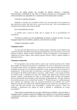 Esses, em minha opinião, são exemplos de falantes atraentes e inspirados.
Desenvolvendo a habilidade de usar todos os sistemas sensoriais em sua linguagem, você
estará estimulando sua capacidade de se comunicar de forma interessante e atraente.
Contraste as seguintes passagens:
Seguindo o corredor até o escritório central, você verá uma placa rosa na parede ao
lado da porta de saída. Não deixe de ler o que está escrito nela - são os procedimentos de
emergência que demonstramos hoje de manhã.
Isso é muito diferente de dizer:
A caminho para a porta de saída, não se esqueça de ler os procedimentos de
emergência.
O primeiro exemplo tem mais probabilidade de chamar a atenção do leitor. Usa uma
linguagem específica aos sentidos e, portanto, é mais fácil de ser notada.
Compare as passagens a seguir:
Linguagem neutra
As coisas têm sido difíceis para nós nos últimos tempos. Resultado: nosso objetivo para
o próximo período é introduzir um programa de qualidade que será crucial para o sucesso da
empresa no futuro. Dando atenção à qualidade, estaremos entendendo e concretizando as
exigências de nossos clientes, tanto internos quanto externos. Nunca é demais enfatizar a
importância disso.
Linguagem enriquecida
No ano passado, nossas vendas caíram, e parece que o mesmo aconteceu com o ânimo
dessa equipe. Em função do que acho ser o problema e de vocês me dizerem que nosso foco
de atenção agora precisa ser diferente, coloquei por escrito meu pensamento para nossos
resultados no ano que vem. Gostaria de explicá-los a vocês; gostaria que vocês ouvissem e se
perguntassem: "Como posso fazer isso funcionar a meu favor?" Quero ouvir as respostas a
essa pergunta. Na minha visão do futuro, as pessoas - staff e clientes - com as quais entramos
em contato verão o surgimento de uma nova imagem, uma imagem que comunica nossa
atenção, cuidado e preocupação em suprir as necessidades delas. Acredito que podemos
fazer isso garantindo nossa atenção a cada uma delas, perguntando-lhes: "De que realmente
precisamos para que vocês se sintam bem servidas?" e "O que teria que ser verdade para que
você continue nos mantendo como seu principal fornecedor nos próximos três anos?"
Saberemos quando nosso objetivo foi cumprido quando nossos clientes nos convidarem a nos
reunir com eles para discutir suas necessidades e quando eles disserem: "Vocês nos
entendem e demonstram que agirão de modo a garantir o atendimento de nossas
necessidades."
Cada estilo de comunicação tem seu lugar. Infelizmente, por hábito, e não por opção, a
linguagem neutra e abstrata é usada com freqüência nos negócios. Se você optar por aumentar
a compreensão, motivação e inspiração, a melhor forma de fazê-lo é utilizar uma linguagem
enriquecida.
 