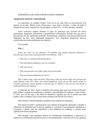 EXPERIÊNCIA DE ANOS FORAM FILMES FAMOSOS.
Apagamento, distorção e generalização
As expressões, na verdade, diziam: Uma vez na na vida, Paris na na primavera, Um
pássaro na na mão. Muitas vezes, distorcemos o que lemos, ouvimos e vemos de modo a
adequá-los às nossas expectativas. Na passagem, existem 4 fs - se tiver acertado, parabéns.
Esses exercícios simples ilustram os tipos de processos que ocorrem em nosso
pensamento. Apagamos, distorcemos e generalizamos informações, fazendo com que elas se
desconectem de seu significado profundo. Normalmente, utilizamos uma forma imprecisa de
linguagem na fala -uma linguagem preguiçosa. Essa linguagem preguiçosa torna-se
característica de muitos problemas nos negócios.
Por exemplo:
Eles...!
Existe um "eles" na sua empresa? Já trabalhei com muitas empresas diferentes e
descobri que existe uma causa para todos os problemas: "Eles."
• Eles não se comunicam de forma eficaz.
• Eles introduzem mudanças sem nos consultar.
• Eles não ouvem.
• Eles esperam que você saiba o que está acontecendo.
• Eles nos deixam totalmente no escuro.
Eles é muito vago, como descobri. Eles nunca estão no mesmo lugar das pessoas que
estão falando sobre eles. Eles, com muita freqüência, estão um ou dois níveis acima na
estrutura gerencial, mesmo quando as pessoas que se referem a eles em um caso forem a
própria diretoria da empresa!
A síndrome do "eles" ilustra a tendência das pessoas que usam essa forma de discurso
para atribuir a origem dos problemas e, portanto, a possibilidade de mudança, a algo externo.
O "eles", por ser tão vago e tão difícil de identificar, significa que eles (a pessoa que fala)
podem evitar a mudança, pois a fonte dessa mudança está fora de seu alcance.
John Grinder e Richard Bandler estudaram esses padrões de linguagem.
Eles desenvolveram e aperfeiçoaram um conjunto de perguntas destinadas a desafiar e
influenciar as limitações que as pessoas impõem a si mesmas. Essas perguntas destinam-se a
reconectar o falante com sua experiência e têm influência na mudança; o restante deste
capítulo trata dessas perguntas.
Mas atenção. Essas perguntas podem ser consideradas intimidadoras e agressivas se
usadas sem consideração pela pessoa que se está questionando. Antes de usá-las em qualquer
 