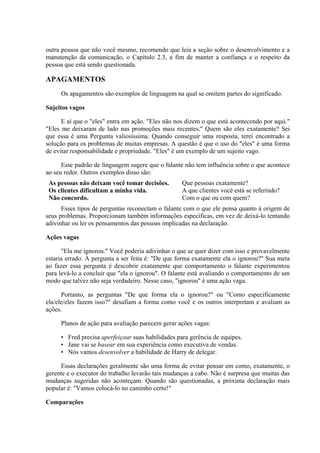 outra pessoa que não você mesmo, recomendo que leia a seção sobre o desenvolvimento e a
manutenção da comunicação, o Capítulo 2.3, a fim de manter a confiança e o respeito da
pessoa que está sendo questionada.
APAGAMENTOS
Os apagamentos são exemplos de linguagem na qual se omitem partes do significado.
Sujeitos vagos
E aí que o "eles" entra em ação. "Eles não nos dizem o que está acontecendo por aqui."
"Eles me deixaram de lado nas promoções mais recentes." Quem são eles exatamente? Sei
que essa é uma Pergunta valiosíssima. Quando conseguir uma resposta, terei encontrado a
solução para os problemas de muitas empresas. A questão é que o uso do "eles" é uma forma
de evitar responsabilidade e propriedade. "Eles" é um exemplo de um sujeito vago.
Esse padrão de linguagem sugere que o falante não tem influência sobre o que acontece
ao seu redor. Outros exemplos disso são:
As pessoas não deixam você tomar decisões. Que pessoas exatamente?
Os clientes dificultam a minha vida. A que clientes você está se referindo?
Não concordo. Com o que ou com quem?
Esses tipos de perguntas reconectam o falante com o que ele pensa quanto à origem de
seus problemas. Proporcionam também informações específicas, em vez de deixá-lo tentando
adivinhar ou ler os pensamentos das pessoas implicadas na declaração.
Ações vagas
"Ela me ignorou." Você poderia adivinhar o que se quer dizer com isso e provavelmente
estaria errado. A pergunta a ser feita é: "De que forma exatamente ela o ignorou?" Sua meta
ao fazer essa pergunta é descobrir exatamente que comportamento o falante experimentou
para levá-lo a concluir que "ela o ignorou". O falante está avaliando o comportamento de um
modo que talvez não seja verdadeiro. Nesse caso, "ignorou" é uma ação vaga.
Portanto, as perguntas "De que forma ela o ignorou?" ou "Como especificamente
ela/ele/eles fazem isso?" desafiam a forma como você e os outros interpretam e avaliam as
ações.
Planos de ação para avaliação parecem gerar ações vagas:
• Fred precisa aperfeiçoar suas habilidades para gerência de equipes.
• Jane vai se basear em sua experiência como executiva de vendas.
• Nós vamos desenvolver a habilidade de Harry de delegar.
Essas declarações geralmente são uma forma de evitar pensar em como, exatamente, o
gerente e o executor do trabalho levarão tais mudanças a cabo. Não é surpresa que muitas das
mudanças sugeridas não aconteçam. Quando são questionadas, a próxima declaração mais
popular é: "Vamos colocá-lo no caminho certo!"
Comparações
 