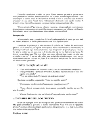 Esses são exemplos de ocasiões em que o falante presume que sabe o que os outros
estão pensando ou sentindo. São interpretações. Por exemplo, seria mais preciso dizer "Você
interrompeu o cliente antes de ele terminar de falar e ficou a conversa toda de braços
cruzados" do que dizer "Você ficou evidentemente aborrecido com aquele cliente". A
primeira opção é específica, enquanto a segunda implica um julgamento de valor.
"Como sabe disso?" permite que o falante reconecte a interpretação do comportamento
dos outros com o comportamento em si. Questiona os pressupostos que o falante está fazendo.
Estimula-os a serem específicos em suas observações e em seu feedback.
Interpretação
A interpretação ocorre quando duas declarações são associadas de modo que uma pode
ser tomada pela outra. A declaração assume a forma "Isso significa aquilo".
Lembro-me de quando fui a uma entrevista de trabalho em Londres, há muitos anos.
Quando saí da entrevista, se alguém tivesse pedido minha opinião sobre o entrevistador, eu
teria respondido com algo muito semelhante a "Ele me ignorou". O que ele. fez, na verdade,
foi girar a cadeira de um lado para o da janela toda vez que me fazia uma pergunta. Na
época, eu acreditava que "Ele nem olhou para mim, não está interessado em mim para
preencher o cargo!" O que eu não sabia, mas acabei descobrindo quando entrei para o
departamento, era que essa era sua forma de se concentrar na conversa. Em sua percepção,
ele não estava me ignorando.
Outros exemplos disso são:
• "Você está falando em um tom muito ríspido - está evidentemente me aborrecendo."
• "Meu gerente abriu a porta com brutalidade. Soube na mesma hora que eu tinha feito
alguma coisa errada."
• "Você não está sorrindo. Obviamente não está se divertindo."
Questione esse padrão perguntando: "Como isso significa aquilo?"
• "Como aquele tom de voz significa que estou zangado com você?"
• "Como o fato de o seu gerente ter aberto a porta com rispidez significa que você fez
algo de errado?"
• "Como o fato de eu não estar sorrindo significa que não estou me divertindo?"
ADMINISTRE SEU DIÁLOGO INTERNO
O tipo de linguagem usado por você pode ser o que você diz abertamente aos outros.
Mas pode ser também o que diz a si mesmo internamente. Você pode usar as "perguntas
precisas" descritas anteriormente para questionar os diálogos internos e, ao fazê-lo, modificar
seus sentimentos e sua experiência.
Confiança pessoal
 