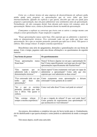 Certa vez, o diretor técnico de uma empresa de desenvolvimento de software pediu
minha ajuda para preparar as apresentações que às vezes tinha que fazer
internacionalmente, Quando ele explicou o que queria, descobri que não era ajuda para
preparar a apresentação, mas sim para administrar seus sentimentos antes da apresentação.
Normalmente, ele não conseguia dormir bem durante pelo menos três semanas antes da
apresentação. Muitas vezes, sentia-se fisicamente doente na manhã da apresentação.
Começamos a explorar as conversas que tivera com os outros e consigo mesmo com
relação a essas apresentações. O que surgiu foi o seguinte:
"Essas apresentações nunca saem boas. Eles esperam que eu administre o material e
todas as demonstrações técnicas. Fico estressado cada vez que tenho que fazer uma
apresentação. Sei o que os ouvintes pensarão, pensarão que tudo isso é óbvio. Vão querer ir
embora. Não consigo relaxar. É sempre a mesma experiência."
Descobrimos uma série de apagamentos, distorções e generalizações em sua forma de
pensar. Com o tempo, pegamos cada uma dessas afirmações e as questionamos da seguinte
maneira:
Sua forma de pensar Os questionamentos
"Essas apresentações nunca
ficam boas."
Nunca? Já houve alguma vez em que a apresentação foi
boa? Como especificamente você quer que ela seja? Que
apresentações especificamente não ficaram boas?
"Eles esperam que eu
administre todo o material e
demonstrações técnicas."
Quem espera? Como exatamente você quer ser capaz de
administrar a apresentação? Como sabe que eles
esperam que você administre as duas coisas?
"Fico estressado toda vez que
tenho que fazer uma
apresentação."
Como exatamente essas apresentações o deixam
estressado? Como gostaria de se sentir?
"Sei o que os ouvintes
pensarão, pensarão que tudo
isso é óbvio. Vão querer ir
embora.
Como você sabe disso? Como você pode ter certeza?
"Não consigo relaxar. E
sempre a mesma experiência."
O que o impede de relaxar? O que você pode fazer?
Como gostaria de experimentar essa apresentação? O
que aconteceria se você relaxasse?
Aos poucos, desvendamos a complexa teia que ele havia tecido para si. Gradualmente,
ele foi identificando o que queria alcançar e como poderia se administrar de modo a conseguir
isso.
Três meses depois, recebi uma carta dele:
 
