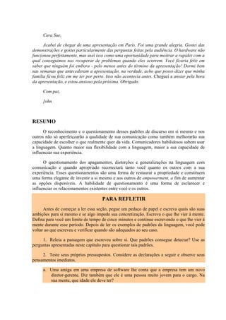 Cara Sue,
Acabei de chegar de uma apresentação em Paris. Foi uma grande alegria. Gostei das
demonstrações e gostei particularmente das perguntas feitas pela audiência. O hardware não
funcionou perfeitamente, mas usei isso como uma oportunidade para mostrar a rapidez com a
qual conseguimos nos recuperar de problemas quando eles ocorrem. Você ficaria feliz em
saber que ninguém foi embora - pelo menos antes do término da apresentação! Dormi bem
nas semanas que antecederam a apresentação, na verdade, acho que posso dizer que minha
família ficou feliz em me ter por perto. Isso não acontecia antes. Cheguei a ansiar pela hora
da apresentação, e estou ansioso pela próxima. Obrigado.
Com paz,
]ohn
RESUMO
O reconhecimento e o questionamento desses padrões de discurso em si mesmo e nos
outros não só aperfeiçoarão a qualidade de sua comunicação como também melhorarão sua
capacidade de escolher o que realmente quer da vida. Comunicadores habilidosos sabem usar
a linguagem. Quanto maior sua flexibilidade com a linguagem, maior a sua capacidade de
influenciar sua experiência.
O questionamento dos apagamentos, distorções e generalizações na linguagem com
comunicação e quando apropriado reconectará tanto você quanto os outros com a sua
experiência. Esses questionamentos são uma forma de restaurar a propriedade e constituem
uma forma elegante de investir a si mesmo e aos outros de empowerment, a fim de aumentar
as opções disponíveis. A habilidade de questionamento é uma forma de esclarecer e
influenciar os relacionamentos existentes entre você e os outros.
PARA REFLETIR
Antes de começar a ler essa seção, pegue um pedaço de papel e escreva quais são suas
ambições para si mesmo e se algo impede sua concretização. Escreva o que lhe vier à mente.
Defina para você um limite de tempo de cinco minutos e continue escrevendo o que lhe vier à
mente durante esse período. Depois de ler os exemplos de padrões da linguagem, você pode
voltar ao que escreveu e verificar quando são adequados ao seu caso.
1. Releia a passagem que escreveu sobre si. Que padrões consegue detectar? Use as
perguntas apresentadas neste capítulo para questionar tais padrões.
2. Teste seus próprios pressupostos. Considere as declarações a seguir e observe seus
pensamentos imediatos.
a. Uma amiga em uma empresa de software lhe conta que a empresa tem um novo
diretor-gerente. Diz também que ele é uma pessoa muito jovem para o cargo. Na
sua mente, que idade ele deve ter?
 
