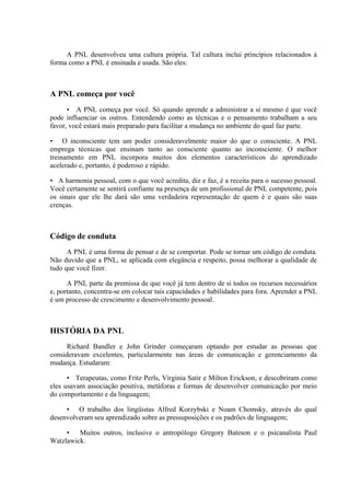 A PNL desenvolveu uma cultura própria. Tal cultura inclui princípios relacionados à
forma como a PNL é ensinada e usada. São eles:
A PNL começa por você
• A PNL começa por você. Só quando aprende a administrar a si mesmo é que você
pode influenciar os outros. Entendendo como as técnicas e o pensamento trabalham a seu
favor, você estará mais preparado para facilitar a mudança no ambiente do qual faz parte.
• O inconsciente tem um poder consideravelmente maior do que o consciente. A PNL
emprega técnicas que ensinam tanto ao consciente quanto ao inconsciente. O melhor
treinamento em PNL incorpora muitos dos elementos característicos do aprendizado
acelerado e, portanto, é poderoso e rápido.
• A harmonia pessoal, com o que você acredita, diz e faz, é a receita para o sucesso pessoal.
Você certamente se sentirá confiante na presença de um profissional de PNL competente, pois
os sinais que ele lhe dará são uma verdadeira representação de quem é e quais são suas
crenças.
Código de conduta
A PNL é uma forma de pensar e de se comportar. Pode se tornar um código de conduta.
Não duvido que a PNL, se aplicada com elegância e respeito, possa melhorar a qualidade de
tudo que você fizer.
A PNL parte da premissa de que você já tem dentro de si todos os recursos necessários
e, portanto, concentra-se em colocar tais capacidades e habilidades para fora. Aprender a PNL
é um processo de crescimento e desenvolvimento pessoal.
HISTÓRIA DA PNL
Richard Bandler e John Grinder começaram optando por estudar as pessoas que
consideravam excelentes, particularmente nas áreas de comunicação e gerenciamento da
mudança. Estudaram:
• Terapeutas, como Fritz Perls, Virginia Satir e Milton Erickson, e descobriram como
eles usavam associação positiva, metáforas e formas de desenvolver comunicação por meio
do comportamento e da linguagem;
• O trabalho dos lingüistas Alfred Korzybski e Noam Chomsky, através do qual
desenvolveram seu aprendizado sobre as pressuposições e os padrões de linguagem;
• Muitos outros, inclusive o antropólogo Gregory Bateson e o psicanalista Paul
Watzlawick.
 