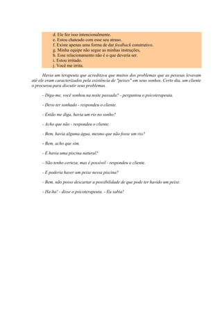 d. Ele fez isso intencionalmente.
e. Estou chateado com esse seu atraso.
f. Existe apenas uma forma de dar feedback construtivo.
g. Minha equipe não segue as minhas instruções,
h. Esse relacionamento não é o que deveria ser.
i. Estou irritado.
j. Você me irrita.
Havia um terapeuta que acreditava que muitos dos problemas que as pessoas levavam
até ele eram caracterizados pela existência de "peixes" em seus sonhos. Certo dia, um cliente
o procurou para discutir seus problemas.
- Diga-me, você sonhou na noite passada? - perguntou o psicoterapeuta.
- Devo ter sonhado - respondeu o cliente.
- Então me diga, havia um rio no sonho?
- Acho que não - respondeu o cliente.
- Bem, havia alguma água, mesmo que não fosse um rio?
- Bem, acho que sim.
- E havia uma piscina natural?
- Não tenho certeza, mas é possível - respondeu o cliente.
- E poderia haver um peixe nessa piscina?
- Bem, não posso descartar a possibilidade de que pode ter havido um peixe.
- Ha-ha! - disse o psicoterapeuta. - Eu sabia!
 