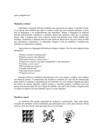 quem, pergunto-me?
Mudando a cultura
Indivíduos e empresas utilizam metáforas que expressam sua cultura. A questão é tratar-
se ou não de uma metáfora que apóie a cultura e estilo que eles realmente desejam. A pista
está na linguagem e no comportamento dos indivíduos. Repare a linguagem na empresa
descrita anteriormente: enfatizava a metáfora militar que permeava tudo que os gerentes
diziam. Não é surpresa que, nessa empresa, muitos dos gerentes mais velhos tenham sido
militares. Atualmente, a empresa buscava uma forma de desenvolver um novo estilo de líder
que estimulasse a autonomia e a cooperação. Chegara a hora de modificar a metáfora que
sustentava a cultura dessa empresa.
Agora observe a linguagem utilizada por colegas e amigos. Você já ouviu alguma destas
afirmações?
"Preciso combater a resposta dele."
"Podemos superar suas objeções."
"Precisamos manter a cabeça baixa."
"Estamos no caminho certo para conseguirmos o que queremos."
"Em frente, a todo vapor."
"Não levaremos passageiros."
"O jardim está florido."
"Elas estão desabrochando."
"O negócio morreu."
Quando conhece as metáforas utilizadas por você, seus amigos e colegas, você conhece
sua forma de pensar. A compreensão das metáforas existentes na e por trás da comunicação
pode ajudá-lo a entender a experiência de um indivíduo. Se você conhecer alguém que pensa
em termos de superar objeções, poderá começar a entender qualquer resistência que essa
pessoa encontra por parte de seus colegas de trabalho, seu staff e seus clientes. Imagine como
se sentiria se alguém estivesse tentando superar as suas objeções!
Metáforas visuais
As metáforas têm grande capacidade de melhorar a comunicação. Aqui estão alguns
exemplos de metáforas visuais desenhadas por participantes dos cursos para mostrar a forma
como se vêem ou a forma como gostariam de se ver no futuro.
 