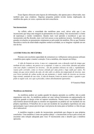 Essas figuras oferecem uma riqueza de informações, não apenas para o observador, mas
também para seus criadores. Algumas perguntas podem revelar muitas implicações da
metáfora das quais, às vezes, a pessoa não tem consciência.
Seu inconsciente
Ao refletir sobre a veracidade das metáforas para você, talvez ache que é seu
inconsciente que lança uma imagem ou pensamento em sua cabeça. Seu inconsciente é a fonte
de esperanças e medos verdadeiros. Quanto mais você aprende a reconhecer o que seu
inconsciente está lhe dizendo, mais você terá acesso a esse poderoso recurso. Acredita-se que
grandes revoluções no pensamento originaram-se pelo poder da metáfora. Diz-se que Einstein
descobriu a teoria da relatividade enquanto sonhava acordado, ao se imaginar viajando em um
raio de luz.
A ESTRUTURA DA METÁFORA
Pessoas com excelente capacidade de comunicar-se e influenciar outras pessoas utilizam
a metáfora para captar e manter a atenção. Com a metáfora, elas lançam um feitiço.
A vida do homem na terra, ó meu rei, comparada com a duração total do tempo que
nenhum de nós conhece, me parece ser a seguinte: é como se, certa noite, durante um jantar
com seus chefes e ministros no inverno... um dos pardais entrasse na sala e, rapidamente,
voasse pelo corredor, como se tivesse entrado por uma porta e logo saído por outra. No
tempo em que esteve dentro da sala, ele não sofre os efeitos da tempestade de inverno; mas
esse breve período de calma acaba em um momento e, tendo vindo do inverno ao inverno
logo retoma, sumindo de sua vista. A vida do homem é mais ou menos assim; e quanto o que
pode se seguir a de, ou o que a precedeu, somos absolutamente ignorantes.
O Venerável Bede
Metáforas em histórias
As metáforas podem ser usadas quando há alguma oposição ou conflito: não se pode
argumentar com elas. As metáforas podem ser uma valiosa ferramenta em apresentações de
negócios quando se deseja evitar ou superar resistências. Nesses casos, a metáfora pode ser
uma história desenvolvida para se mostrar um argumento ou poderia ser um incidente de sua
própria experiência. O benefício de se usar um incidente de sua própria experiência em uma
apresentação é que é pouco provável que você precise de notas para se lembrar e o fato de que
ela é indiscutível.
A metáfora respeita o poder do inconsciente, permitindo que chegue às suas próprias
conclusões. Uma metáfora é como um quebra-cabeça - o inconsciente revira-a pelo avesso até
encontrar uma solução adequada para você. O inconsciente ama o desafio que a metáfora
apresenta.
 